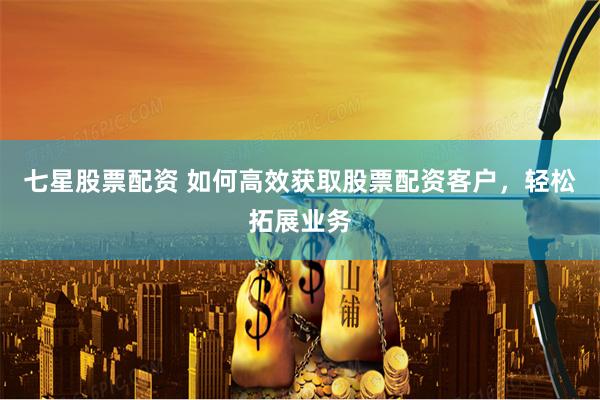 七星股票配资 如何高效获取股票配资客户，轻松拓展业务