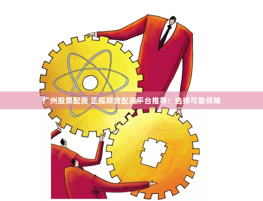 广州股票配资 正规期货配资平台推荐：选择可靠保障