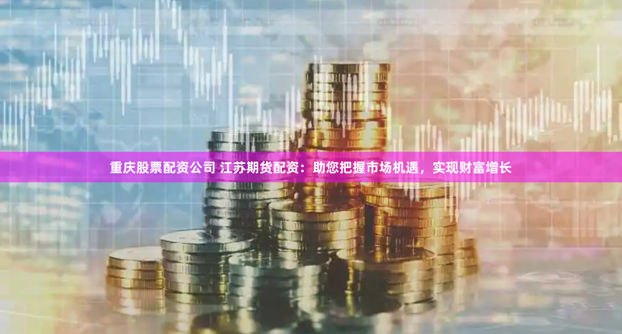 重庆股票配资公司 江苏期货配资：助您把握市场机遇，实现财富增长