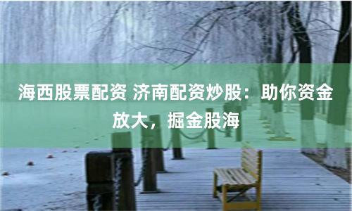 海西股票配资 济南配资炒股：助你资金放大，掘金股海