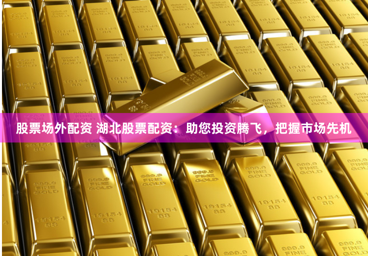 股票场外配资 湖北股票配资：助您投资腾飞，把握市场先机