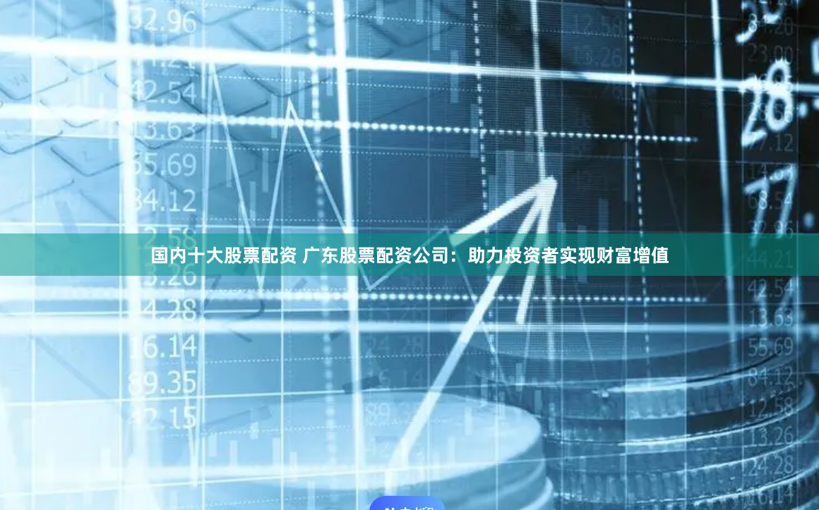 国内十大股票配资 广东股票配资公司：助力投资者实现财富增值
