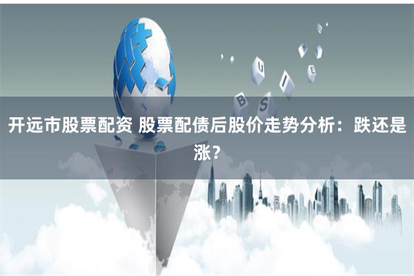 开远市股票配资 股票配债后股价走势分析：跌还是涨？
