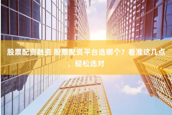 股票配资融资 股票配资平台选哪个？看准这几点，轻松选对