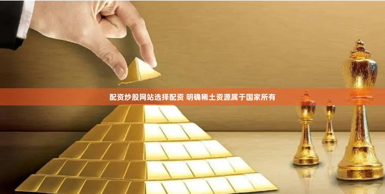 配资炒股网站选择配资 明确稀土资源属于国家所有
