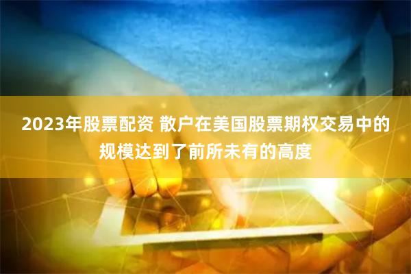 2023年股票配资 散户在美国股票期权交易中的规模达到了前所未有的高度