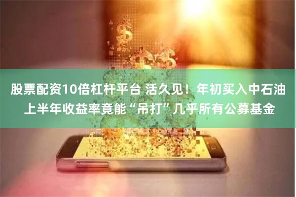 股票配资10倍杠杆平台 活久见！年初买入中石油 上半年收益率竟能“吊打”几乎所有公募基金