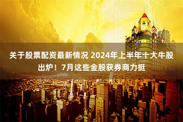 关于股票配资最新情况 2024年上半年十大牛股出炉！7月这些金股获券商力挺