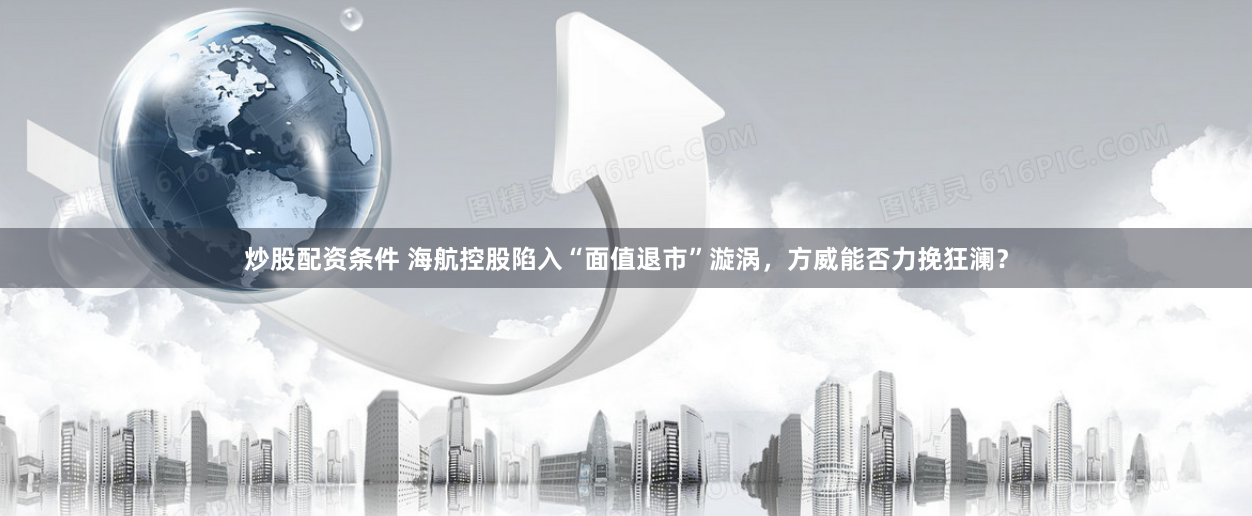 炒股配资条件 海航控股陷入“面值退市”漩涡，方威能否力挽狂澜？