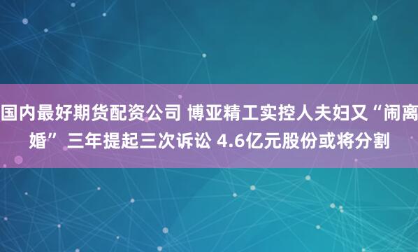 国内最好期货配资公司 博亚精工实控人夫妇又“闹离婚” 三年提起三次诉讼 4.6亿元股份或将分割