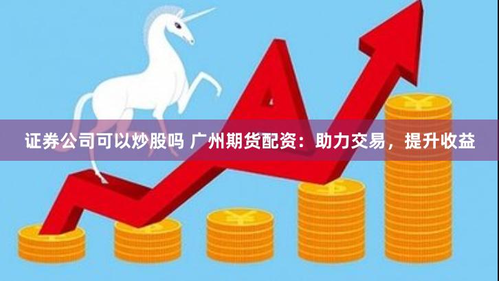 证券公司可以炒股吗 广州期货配资：助力交易，提升收益