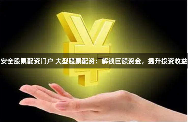 安全股票配资门户 大型股票配资：解锁巨额资金，提升投资收益