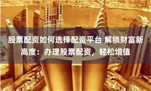 股票配资如何选择配资平台 解锁财富新高度:办理股票配资,轻松增值