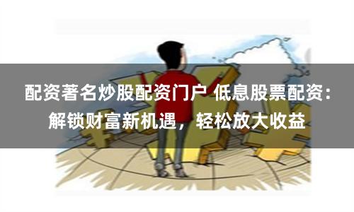 配资著名炒股配资门户 低息股票配资：解锁财富新机遇，轻松放大收益