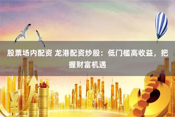股票场内配资 龙港配资炒股：低门槛高收益，把握财富机遇