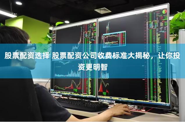 股票配资选择 股票配资公司收费标准大揭秘，让你投资更明智