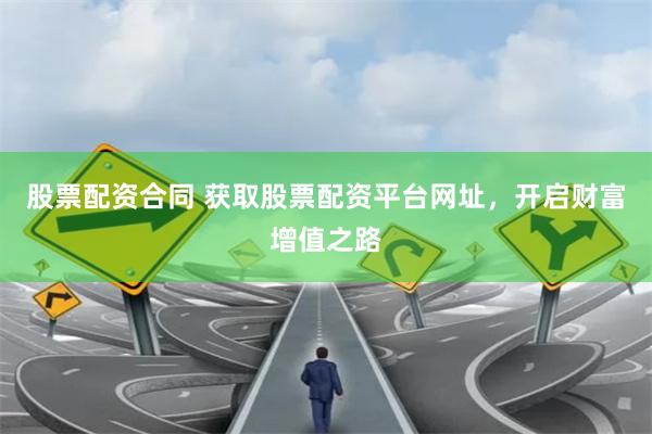 股票配资合同 获取股票配资平台网址，开启财富增值之路
