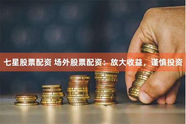 七星股票配资 场外股票配资：放大收益，谨慎投资