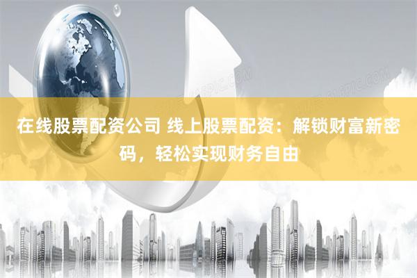 在线股票配资公司 线上股票配资：解锁财富新密码，轻松实现财务自由