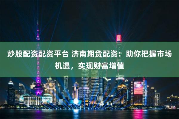 炒股配资配资平台 济南期货配资：助你把握市场机遇，实现财富增值