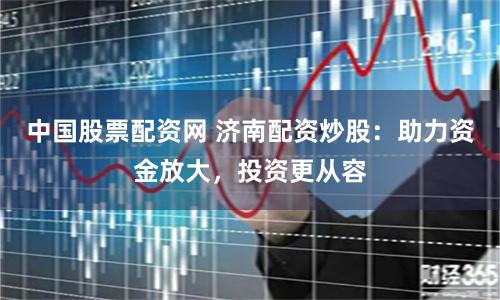 中国股票配资网 济南配资炒股：助力资金放大，投资更从容
