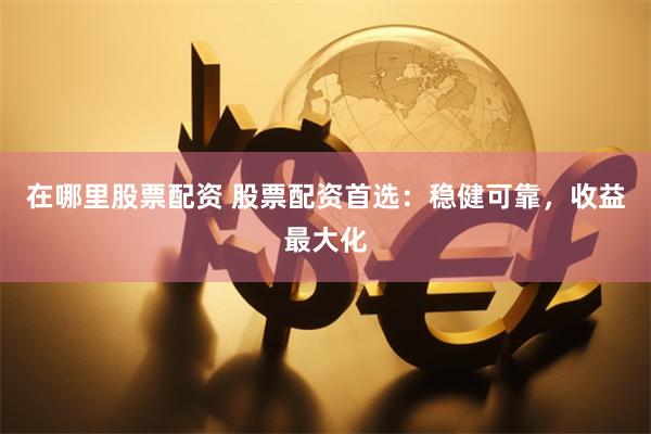 在哪里股票配资 股票配资首选：稳健可靠，收益最大化