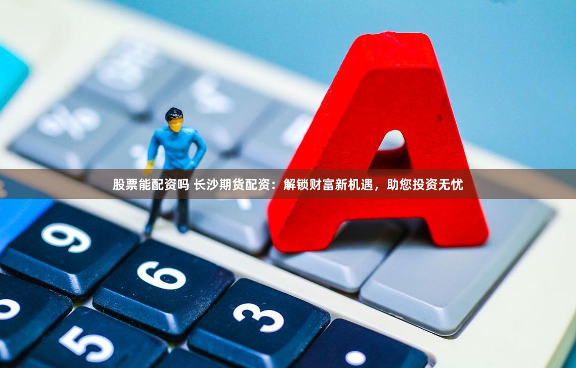 股票能配资吗 长沙期货配资:解锁财富新机遇,助您投资无忧
