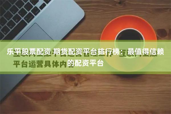 乐平股票配资 期货配资平台排行榜:最值得信赖的配资平台