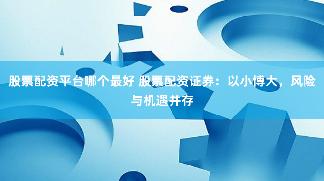 股票配资平台哪个最好 股票配资证券:以小博大,风险与机遇并存