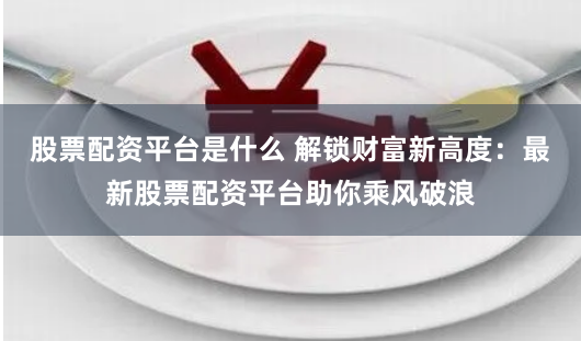 股票配资平台是什么 解锁财富新高度:最新股票配资平台助你乘风破浪